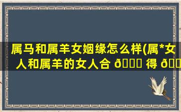 属马和属羊女姻缘怎么样(属*
女人和属羊的女人合 🐟 得 🐞 来吗)